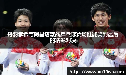 丹羽孝希与阿昌塔激战乒乓球赛场谁能笑到最后的精彩对决